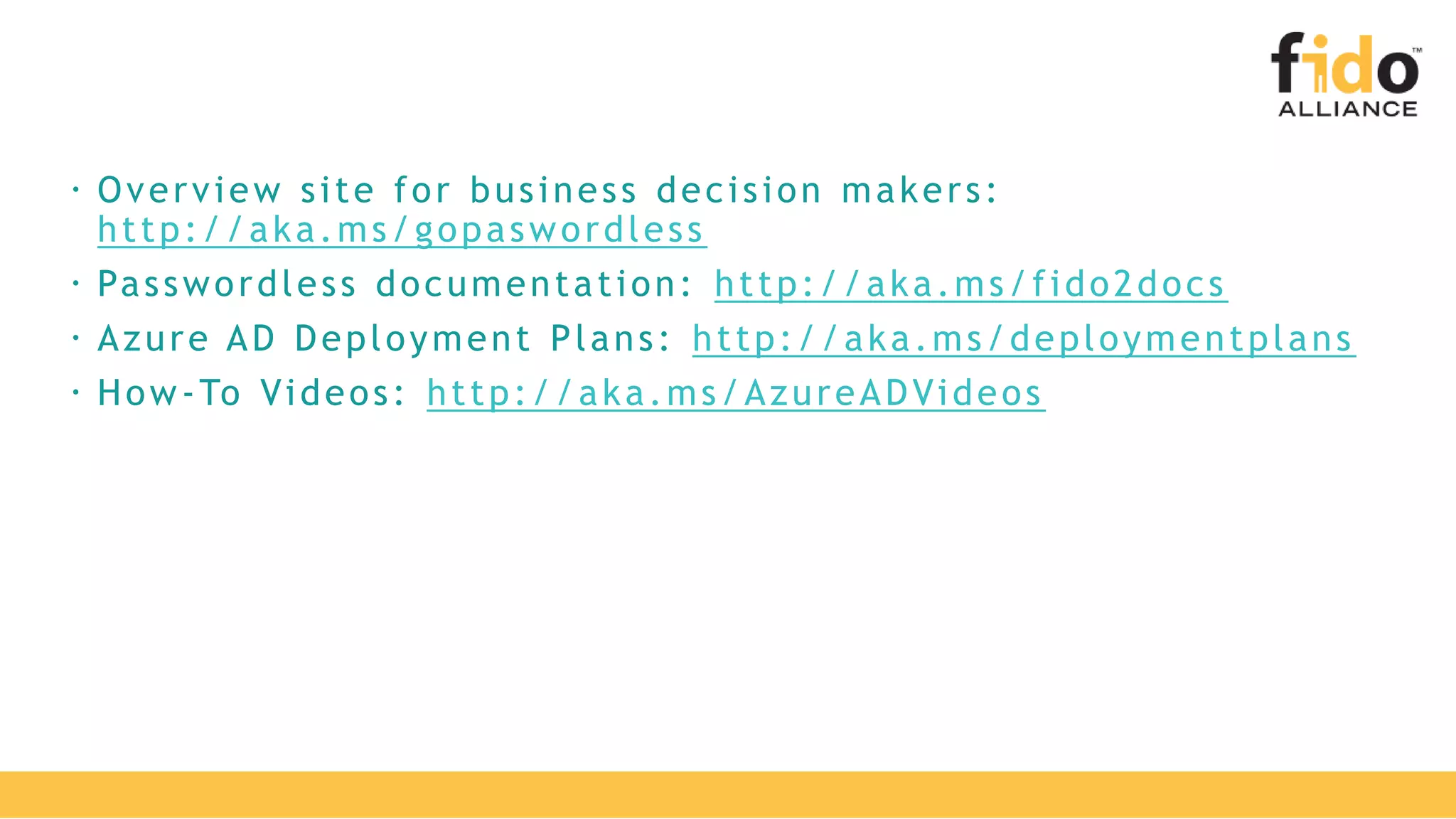  Overview site for business decision makers:
http://aka.ms/gopaswordless
 Passwordless documentation: http://aka.ms/fido2docs
 Azure AD Deployment Plans: http://aka.ms/deploymentplans
 How-To Videos: http://aka.ms/AzureADVideos
 