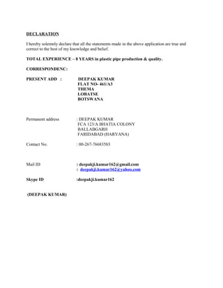 DECLARATION
I hereby solemnly declare that all the statements made in the above application are true and
correct to the best of my knowledge and belief.
TOTAL EXPERIENCE – 8 YEARS in plastic pipe production & quality.
CORRESPONDENC:
PRESENT ADD : DEEPAK KUMAR
FLAT NO- 461/A3
THEMA
LOBATSE
BOTSWANA
Permanent address : DEEPAK KUMAR
FCA 123/A BHATIA COLONY
BALLABGARH
FARIDABAD (HARYANA)
Contact No. : 00-267-76683583
Mail ID : deepakji.kumar162@gmail.com
: deepakji.kumar162@yahoo.com
Skype ID :deepakji.kumar162
(DEEPAK KUMAR)
 