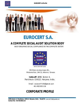 EUROCERT S.A Profile
#298, Sector-4, Panchkula -134112. Haryana. India. Email ID: socialaudits.india@gmail.com
Contact No: +91-9023031116
EUROCERT S.A.
A COMPLETE SOCIAL AUDIT SOLUTION BODY
BODY ENSURING SOCIAL COMPLIANCE IN THE COMPLETE SYSTEM
www.eurocert.asia
89 Chlois & Likovriseos Str.,
Metamorfosi, 144 52, Athens / Greece
India off: #298, Sector-4,
Panchkula -134112. Haryana. India.
socialaudits.india@gmail.com
+91-9023031116
CORPORATE PROFILE
Email : eurocert1128@gmail.com
eurocert1128@gmail.com
 