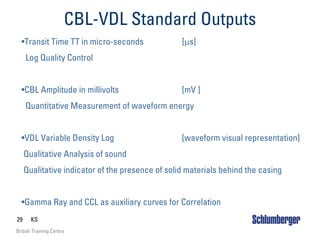 29 KS
British Training Centre
CBL-VDL Standard Outputs
•Transit Time TT in micro-seconds [µs]
Log Quality Control
•CBL Amplitude in millivolts [mV ]
Quantitative Measurement of waveform energy
•VDL Variable Density Log [waveform visual representation]
Qualitative Analysis of sound
Qualitative indicator of the presence of solid materials behind the casing
•Gamma Ray and CCL as auxiliary curves for Correlation
 