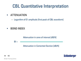 54 KS
British Training Centre
CBL Quantitative Interpretation
• ATTENUATION
– Logarithm of E1 amplitude [first peak of CBL waveform]
• BOND INDEX
Attenuation in zone of interest [dB/ft]
BI =
Attenuation in Cemented Section [dB/ft]
 