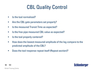 58 KS
British Training Centre
CBL Quality Control
• Is the tool normalized?
• Are the CBL gate parameters set properly?
• Is the measured Transit Time as expected?
• Is the free pipe measured CBL value as expected?
• Is the tool properly centered?
• How does the lowest measured amplitude of the log compare to the
predicted amplitude of the CBL?
• Does the tool response repeat itself (Repeat section)?
 
