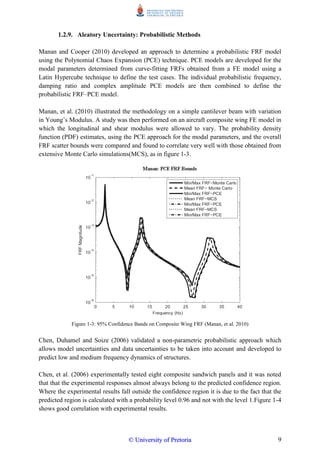 9
1.2.9. Aleatory Uncertainty: Probabilistic Methods
Manan and Cooper (2010) developed an approach to determine a probabilistic FRF model
using the Polynomial Chaos Expansion (PCE) technique. PCE models are developed for the
modal parameters determined from curve-fitting FRFs obtained from a FE model using a
Latin Hypercube technique to define the test cases. The individual probabilistic frequency,
damping ratio and complex amplitude PCE models are then combined to define the
probabilistic FRF–PCE model.
Manan, et al. (2010) illustrated the methodology on a simple cantilever beam with variation
in Young‟s Modulus. A study was then performed on an aircraft composite wing FE model in
which the longitudinal and shear modulus were allowed to vary. The probability density
function (PDF) estimates, using the PCE approach for the modal parameters, and the overall
FRF scatter bounds were compared and found to correlate very well with those obtained from
extensive Monte Carlo simulations(MCS), as in figure 1-3.
Figure 1-3: 95% Confidence Bands on Composite Wing FRF (Manan, et al. 2010)
Chen, Duhamel and Soize (2006) validated a non-parametric probabilistic approach which
allows model uncertainties and data uncertainties to be taken into account and developed to
predict low and medium frequency dynamics of structures.
Chen, et al. (2006) experimentally tested eight composite sandwich panels and it was noted
that that the experimental responses almost always belong to the predicted confidence region.
Where the experimental results fall outside the confidence region it is due to the fact that the
predicted region is calculated with a probability level 0.96 and not with the level 1.Figure 1-4
shows good correlation with experimental results.
©© UUnniivveerrssiittyy ooff PPrreettoorriiaa
 