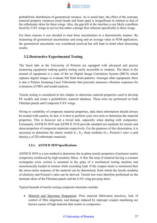 37
probabilistic distribution of geometrical variance. As is noted later, the effect of the isotropic
material property variances (resin beads and foam spar) is insignificant in relation to that of
the orthotropic skins for these wings. Also, the gap left in the interface is not likely a problem
faced by UAV wings in service but rather a design flaw inherent specifically to these wings.
For these reasons it was decided to treat these uncertainties in a deterministic manner. By
measuring all geometrical uncertainties and using and an average value in FEM application,
the geometrical uncertainty was considered resolved but still kept in mind when discussing
results.
3.2.Destructive Experimental Testing
The Sasol labs at the University of Pretoria are equipped with advanced and precise
measuring equipment making quality testing easily accessible to students. The latest in the
arsenal of equipment is a state of the art Digital Image Correlation System (DICS) which
captures digital images to evaluate full field strain patterns. Amongst other equipment, there
is also a Polytec Scanning Laser Vibrometer that precisely measures vibration responses for
evaluation of FRFs and modal analysis.
Tensile testing is considered in this chapter to determine material properties used to develop
FE models and create a probabilistic material database. These tests are performed on both
Fibrelam panels and Composite UAV wings.
Owing to variability of composite material properties, data sheet information should always
be treated with caution. In fact, it is best to perform your own tests to determine the material
properties. This is however not a trivial task, especially when dealing with composites.
Fortunately ASTM D 3039 and ASTM D 3518 provide standard test methods for tensile and
shear properties of composite materials respectively. For the purposes of this dissertation, it is
necessary to determine the elastic moduli E1, E2, shear modulus G12, Poisson‟s ratio ν12and
density ρ of 2D orthotropic materials.
3.2.1. ASTM D 3039 Specifications
ASTM D 3039 is a test method to determine the in-plane tensile properties of polymer matrix
composites reinforced by high-modulus fibres. A thin flat strip of material having a constant
rectangular cross section is mounted in the grips of a mechanical testing machine and
monotonically loaded in tension while recording load. If the coupon strain is monitored then
the stress-strain response of the material can be determined, from which the tensile modulus
of elasticity and Poisson‟s ratio can be derived. Tensile test were therefore performed on the
laminate skins of the Fibrelam panels and the UAV wing pre-preg skins.
Typical hazards of tensile testing composite laminates include:
 Material and Specimen Preparation- Poor material fabrication practices, lack of
control of fibre alignment, and damage induced by improper coupon machining are
known causes of high material data scatter in composites.
©© UUnniivveerrssiittyy ooff PPrreettoorriiaa
 