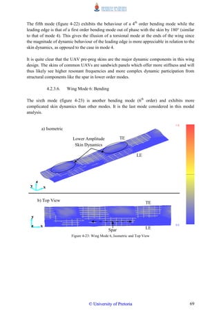 69
The fifth mode (figure 4-22) exhibits the behaviour of a 4th
order bending mode while the
leading edge is that of a first order bending mode out of phase with the skin by 180° (similar
to that of mode 4). This gives the illusion of a torsional mode at the ends of the wing since
the magnitude of dynamic behaviour of the leading edge is more appreciable in relation to the
skin dynamics, as opposed to the case in mode 4.
It is quite clear that the UAV pre-preg skins are the major dynamic components in this wing
design. The skins of common UAVs are sandwich panels which offer more stiffness and will
thus likely see higher resonant frequencies and more complex dynamic participation from
structural components like the spar in lower order modes.
4.2.3.6. Wing Mode 6: Bending
The sixth mode (figure 4-23) is another bending mode (6th
order) and exhibits more
complicated skin dynamics than other modes. It is the last mode considered in this modal
analysis.
Figure 4-23: Wing Mode 6, Isometric and Top View
Lower Amplitude
Skin Dynamics
LE
LE
TE
TE
Spar
a) Isometric
b) Top View
©© UUnniivveerrssiittyy ooff PPrreettoorriiaa
 