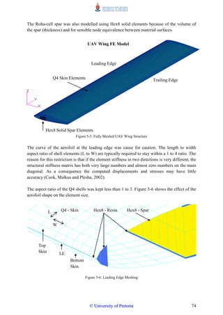 74
The Roha-cell spar was also modelled using Hex8 solid elements because of the volume of
the spar (thickness) and for sensible node equivalence between material surfaces.
Figure 5-5: Fully Meshed UAV Wing Structure
The curve of the aerofoil at the leading edge was cause for caution. The length to width
aspect ratio of shell elements (L to W) are typically required to stay within a 1 to 4 ratio. The
reason for this restriction is that if the element stiffness in two directions is very different, the
structural stiffness matrix has both very large numbers and almost zero numbers on the main
diagonal. As a consequence the computed displacements and stresses may have little
accuracy (Cook, Malkus and Plesha, 2002).
The aspect ratio of the Q4 shells was kept less than 1 to 3. Figure 5-6 shows the effect of the
aerofoil shape on the element size.
Figure 5-6: Leading Edge Meshing
Trailing Edge
Leading Edge
Q4 Skin Elements
Hex8 Solid Spar Elements
UAV Wing FE Model
Hex8 - SparHex8 - ResinL
W
Q4 - Skin
LE
Bottom
Skin
Top
Skin
©© UUnniivveerrssiittyy ooff PPrreettoorriiaa
 