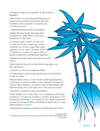 –Si preciso de algo, ya te enterarás –le dijo la niña al
despedirse.
Atioló volvió a su casa muy apesadumbrada y esa
noche soñó que su hija sentía mucho calor. Por
la mañana se fue a buscarla y comprobó que
su sueño era cierto.
–¿Adónde quieres que te lleve? –le preguntó.
–Madre, llévame a donde exista agua, hacia
la orilla del río –pidió Mani–. Si no estoy
satisfecha te lo haré saber.
La primera noche, Atioló no soñó con
su niña, por lo que supuso que estaría
conforme con el nuevo lugar. Pero al día
siguiente, por la tarde, mientras Atioló
se bañaba en el mismo río, aguas abajo, le
pareció escuchar la voz de Mani, que imploraba:
–Sácame de la orilla, madre, que el frío no me deja
dormir.
Atioló obedeció, buscó a su hija y la llevó muy lejos, a un
claro del bosque.
–¿Cuándo te volveré a ver, pequeña Mani?
–Cuando pienses en mí y no te acuerdes de mi rostro, será hora
de que me visites.
Pasaron muchos meses. Un día, Atioló extrañó especialmente a
su hija, pero no pudo recordar su rostro. Marchó al bosque, tal
como la niña le indicara, y en el claro donde la había dejado solo
halló una planta nueva, muy alta y muy verde, que no conocía.
–¿Se habrá convertido mi hija en esta planta?
Atioló dudaba ante la idea. Pero en ese momento ocurrió algo
asombroso: el tronco de la planta se dividió. Una parte se fue
arrastrando, arrastrando y se convirtió en raíz. Atioló comprendió
entonces el mensaje de Mani y decidió llevar aquella raíz a su casa.
Había nacido la mandioca.
Aquella planta constituyó un alimento insustituible para la tribu.

                                                                      Leyenda brasilera
 Tomado de Cuentos, mitos y leyendas para niños de América Latina, Editorial Atica, São
                                                                          Paulo, 1981.




                                                                                          Unidad 1   9
 