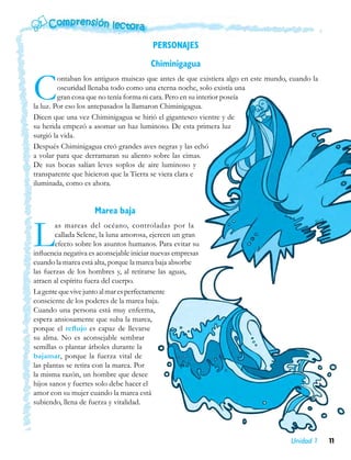 PERSONAJES
                                         Chiminigagua


C        ontaban los antiguos muiscas que antes de que existiera algo en este mundo, cuando la
         oscuridad llenaba todo como una eterna noche, solo existía una
         gran cosa que no tenía forma ni cara. Pero en su interior poseía
la luz. Por eso los antepasados la llamaron Chiminigagua.
Dicen que una vez Chiminigagua se hirió el gigantesco vientre y de
su herida empezó a asomar un haz luminoso. De esta primera luz
surgió la vida.
Después Chiminigagua creó grandes aves negras y las echó
a volar para que derramaran su aliento sobre las cimas.
De sus bocas salían leves soplos de aire luminoso y
transparente que hicieron que la Tierra se viera clara e
iluminada, como es ahora.


                     Marea baja


L       as mareas del océano, controladas por la
        callada Selene, la luna amorosa, ejercen un gran
        efecto sobre los asuntos humanos. Para evitar su
influencia negativa es aconsejable iniciar nuevas empresas
cuando la marea está alta, porque la marea baja absorbe
las fuerzas de los hombres y, al retirarse las aguas,
atraen al espíritu fuera del cuerpo.
La gente que vive junto al mar es perfectamente
consciente de los poderes de la marea baja.
Cuando una persona está muy enferma,
espera ansiosamente que suba la marea,
porque el reflujo es capaz de llevarse
su alma. No es aconsejable sembrar
semillas o plantar árboles durante la
bajamar, porque la fuerza vital de
las plantas se retira con la marea. Por
la misma razón, un hombre que desee
hijos sanos y fuertes solo debe hacer el
amor con su mujer cuando la marea está
subiendo, llena de fuerza y vitalidad.




                                                                                     Unidad 1    11
 