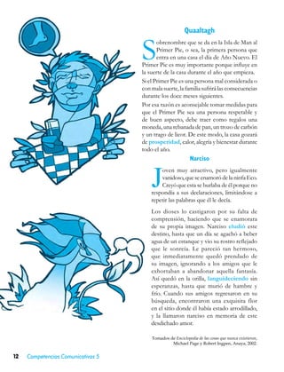 Quaaltagh


                                    S      obrenombre que se da en la Isla de Man al
                                           Primer Pie, o sea, la primera persona que
                                           entra en una casa el día de Año Nuevo. El
                                    Primer Pie es muy importante porque influye en
                                    la suerte de la casa durante el año que empieza.
                                    Si el Primer Pie es una persona mal considerada o
                                    con mala suerte, la familia sufrirá las consecuencias
                                    durante los doce meses siguientes.
                                    Por esa razón es aconsejable tomar medidas para
                                    que el Primer Pie sea una persona respetable y
                                    de buen aspecto, debe traer como regalos una
                                    moneda, una rebanada de pan, un trozo de carbón
                                    y un trago de licor. De este modo, la casa gozará
                                    de prosperidad, calor, alegría y bienestar durante
                                    todo el año.
                                                            Narciso


                                        J
                                            oven muy atractivo, pero igualmente
                                            vanidoso, que se enamoró de la ninfa Eco.
                                            Creyó que esta se burlaba de él porque no
                                        respondía a sus declaraciones, limitándose a
                                        repetir las palabras que él le decía.
                                        Los dioses lo castigaron por su falta de
                                        comprensión, haciendo que se enamorara
                                        de su propia imagen. Narciso eludió este
                                        destino, hasta que un día se agachó a beber
                                        agua de un estanque y vio su rostro reflejado
                                        que le sonreía. Le pareció tan hermoso,
                                        que inmediatamente quedó prendado de
                                        su imagen, ignorando a los amigos que le
                                        exhortaban a abandonar aquella fantasía.
                                        Así quedó en la orilla, languideciendo sin
                                        esperanzas, hasta que murió de hambre y
                                        frío. Cuando sus amigos regresaron en su
                                        búsqueda, encontraron una exquisita flor
                                        en el sitio donde él había estado arrodillado,
                                        y la llamaron narciso en memoria de este
                                        desdichado amor.

                                        Tomados de Enciclopedia de las cosas que nunca existieron,
                                                 Michael Page y Robert Ingpen, Anaya, 2002.


12   Competencias Comunicativas 5
 