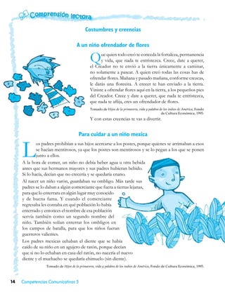 Costumbres y creencias

                                      A un niño ofrendador de flores

                                               Q     ue quien todo creó te conceda la fortaleza, permanencia
                                                     y vida, que nada te entristezca. Crece, date a querer,
                                               el Creador no te envió a la tierra únicamente a caminar,
                                               no solamente a pasear. A quien creó todas las cosas has de
                                               ofrendar flores. Mañana y pasado mañana, conforme crezcas,
                                               le darás una florecita. A crecer te han enviado a la tierra.
                                               Viniste a ofrendar flores aquí en la tierra, a los pequeños pies
                                               del Creador. Crece y date a querer, que nada te entristezca,
                                               que nada te aflija, eres un ofrendador de flores.
                                               Tomado de Hijos de la primavera, vida y palabra de los indios de América, Fondo
                                                                                                de Cultura Económica, 1995.
                                               Y con estas creencias te vas a divertir.


                                       Para cuidar a un niño mexica


     L       os padres prohibían a sus hijos acercarse a los postes, porque quienes se arrimaban a esos
             se hacían mentirosos, ya que los postes son mentirosos y se lo pegan a los que se ponen
             junto a ellos.
     A la hora de comer, un niño no debía beber agua u otra bebida
     antes que sus hermanos mayores y sus padres hubieran bebido.
     Si lo hacía, decían que no crecería y se quedaría enano.
     Al nacer un niño varón, guardaban su ombligo. Más tarde sus
     padres se lo daban a algún comerciante que fuera a tierras lejanas,
     para que lo enterrara en algún lugar muy conocido
     y de buena fama. Y cuando el comerciante
     regresaba les contaba en qué población lo había
     enterrado y entonces el nombre de esa población
     servía también como un segundo nombre del
     niño. También solían enterrar los ombligos en
     los campos de batalla, para que los niños fueran
     guerreros valientes.
     Los padres mexicas echaban el diente que se había
     caído de su niño en un agujero de ratón, porque decían
     que si no lo echaban en casa del ratón, no nacería el nuevo
     diente y el muchacho se quedaría chimuelo (sin diente).
                  Tomado de Hijos de la primavera, vida y palabra de los indios de América, Fondo de Cultura Económica, 1995.



14   Competencias Comunicativas 5
 