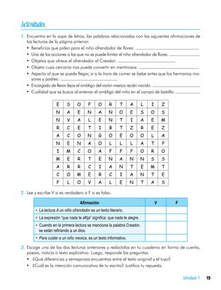 
1.	 Encuentra en la sopa de letras, las palabras relacionadas con las siguientes afirmaciones de
    las lecturas de la página anterior:
   •	 Beneficios que piden para el niño ofrendador de flores:
   •	 Una de las acciones a las que no se puede limitar el niño ofrendador de flores:
   •	 Objetos que ofrece el ofrendador al Creador:
   •	 Objeto cuya cercanía nos puede convertir en mentirosos:
   •	 Aspecto al que se puede llegar, si a la hora de comer se bebe antes que los hermanos ma-
       yores y padres:
   •	 Encargado de llevar lejos el ombligo del varón mexica recién nacido:
   •	 Cualidad que se busca al enterrar el ombligo del niño en el campo de batalla:

                     E     S      O      F      O      R     T      A        L   I       Z
                     N     A      E      N      A     N      O      E        S   O       S
                     N     V      A      L      E     N      T      I        A   E       M
                     R      C     E      T      I      B     T      Z        R   E       Z
                     A      C     O      N      G     O      E      O        O   L       A
                     N      E     N      A      O      L     L      L        A   T       P
                     I     M      C      O      A      F     F      F        O   R       O
                    M       E     R      T      E     N      A      N        N   S       S
                     A      R     R      C      I     A      N      T        E   M       T
                     C     O      M      E      R      C     I      A        N   T       E
                     F      L     O      V      A      L     E      N        T   A       S

2.	 Lee y escribe V si es verdadero o F si es falso.

                                    Afirmación                                       V       F
        • La lectura A un niño ofrendador es un texto literario.
        • La expresión “que nada te aflija” significa: que nada te alegre.
        • Cuando en la primera lectura se menciona la palabra Creador,
          se están refiriendo a un dios.
        • Para cuidar a un niño mexica, es un texto informativo.

3.	 Escoge una de las dos lecturas anteriores y redáctalas en tu cuaderno en forma de cuento,
    poesía, noticia o texto explicativo. Luego, responde las preguntas.
   •	 ¿Qué diferencias y semejanzas encuentras entre el texto original y el tuyo?
   •	 ¿Cuál es la intención comunicativa de tu escrito? Justifica tu repuesta.

                                                                                                 Unidad 1   15
 