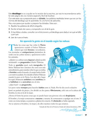Este decálogo te va a ayudar en la revisión de tus escritos, por eso te recomendamos seña-
lar esta página de una manera especial y fácil de localizar.
Con este texto vas a prepararte para un dictado. Las palabras resaltadas tienen que ver con las
normas del decálogo que te aprendiste. Es una forma de aplicarlas.
Hay unos pasos que ayudan a preparar los dictados. Estos son:
1.	 Resaltar las palabras de difícil ortografía.
2.	 Escribir el texto de nuevo y compararlo con el de la guía.
3.	 Si hay faltas o dudas, consultar con el diccionario y el decálogo para deducir en qué se falló
    y por qué.
4.	 Leer de nuevo el texto.

               Así apareció la gente en el mundo según los nahuas


T        odas las cosas que hay sobre la Tierra
         aparecieron cuando el Señor Tlalocan
         ordenó que todo brotara y reverdeciera.
Las montañas se enriquecieron pintándose de
verde con las yerbas tiernas y aparecieron todos
los animales.
–¿Quién va a utilizar tanta riqueza? ¿Quién podrá
terminarla? –se preguntaba el Señor Tlalocan.
Todo se quedaba igual, nada menguaba. El
Señor Tlalocan hizo entonces dos seres con más
entendimiento, para mandar sobre lo que ya estaba;
el hombre usaría el mundo y la mujer haría el nido
y en todo le ayudaría. Eso decidió el Señor Tlalocan
cuando lo puso en la Tierra. Los dejó allí y luego
los espió. Solamente andaban como sombras, no
se hablaban ni se acercaban uno al otro.
–¿Qué haré? –se preguntaba.
Les puso varias trampas para hacerlos hablar entre sí. Nada. Por fin dio con la solución:
Juntó un puñado de piojos y los dividió en dos partes. Obviamente, echó una en la cabeza del
hombre, la otra en la de la mujer.
¡Ahora sí! Entre las pocas cosas que no puede hacer una persona sola está despiojarse.
El hombre y la mujer comenzaron a rascarse y rascarse. Se comenzaron a espulgar uno al otro. Y
como eso toma tiempo, se pusieron a platicar de corazón. El obstáculo se había superado.
Así se unieron el hombre y la mujer y de ellos nacimos todos los que estamos.
                                         Tomado de Hijos de la Primavera, Fondo de Cultura Económica, 1995.




                                                                                                  Unidad 1    17
 