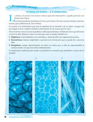 La forma y la textura… y la temperatura


     L        a forma y la textura son recursos valiosos para dar información a aquellas personas con
              limitaciones físicas.
              La forma la podemos percibir por la vista o por el tacto. Nos da a conocer tamaño, contorno,
     textura, que la diferencia de otras formas.
     La textura es la característica que tiene la superficie de un material o de un objeto. Aunque está
     muy ligada al tacto, también recibimos información de las texturas por los ojos.
     Tanto la forma como la textura la podemos utilizar para informar. Al elaborar textos que informen
     a través de ellas, debemos tener en cuenta que estas se pueden clasificar en:
     1.	 Orgánicas: están inspiradas en la naturaleza y dejan percibir una organización precisa.
     2.	 Geométricas: indican simplicidad y exactitud en la información que se puede dar a través de
         ellas.
     3.	 Irregulares: aunque aparentemente no tienen un orden, por su idea de espontaneidad se
         acercan mucho a lo que nos rodea cotidianamente.
     La temperatura también puede ayudar a profundizar la sensación que percibimos a través de los
     sentidos.

     1                                  2                                  3




18   Competencias Comunicativas 5
 