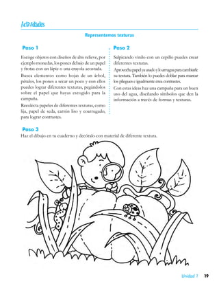 
                                   Representemos texturas

Paso 1                                            Paso 2
Escoge objetos con diseños de alto relieve, por   Salpicando vinilo con un cepillo puedes crear
ejemplo monedas, los pones debajo de un papel     diferentes texturas.
y frotas con un lápiz o una crayola acostada.     Aprovecha papel ya usado y lo arrugas para cambiarle
Busca elementos como hojas de un árbol,           su textura. También lo puedes doblar para marcar
pétalos, los pones a secar un poco y con ellos    los pliegues e igualmente crea contrastes.
puedes lograr diferentes texturas, pegándolos     Con estas ideas haz una campaña para un buen
sobre el papel que hayas escogido para la         uso del agua, diseñando símbolos que den la
campaña.                                          información a través de formas y texturas.
Recolecta papeles de diferentes texturas, como
lija, papel de seda, cartón liso y coarrugado,
para lograr contrastes.

Paso 3
Haz el dibujo en tu cuaderno y decóralo con material de diferente textura.




                                                                                           Unidad 1      19
 