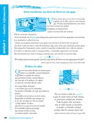 • Analizo información

                                           Cómo transformar una barra de hierro en una aguja



                                                                             V       arios niños que, en vez de ir a la escuela,
                                                                                     jugaban en la calle, vieron a una anciana
                                                                                     que frotaba incansablemente una barra
                                                                             de hierro contra una piedra.
                                                                             Intrigados, le preguntaron:
                                                                             –¿Qué está haciendo ahí señora?
                              Ella les contestó seriamente:
                              –Estoy frotando este lingote para adelgazarlo; quiero hacer con él una aguja para coser mi ropa.
   Unidad 2  




                              Los muchachos soltaron la risa.
                              –¡Nunca conseguirá usted hacer una aguja con una barra de hierro de ese grosor!
                              –La froto todos los días y cada día disminuye algo más, hasta que terminará siendo aguja.
                              Pero pequeños holgazanes como ustedes no pueden comprender esto –dijo la anciana.
                              Los niños se miraron entre sí, avergonzados, y corriendo, regresaron a la escuela.
                              De esta historia nos viene la antigua sentencia que aún circula en nuestros días:

                              “El trabajo perseverante puede convertir una barra de hierro en una aguja para bordar”.
                                                                    Fábula antigua de China, relato recopilado por Chen Yen-si (1581-1636).

                                             El lobo y la cabra

                               Q     uiso ir una cabra donde encontrara pasto.
                                     Llamó a su cabritillo y encarecidamente
                               le prohibió, so peligro de muerte,
                               que permitiera entrar a animal alguno,
                               por más que se lo pidiera o le rogara,
                               en tanto no estuviera ella de vuelta.
                               En cuanto llegó al bosque
                               y vio el lobo que en él se adentraba,
                               fue donde el cabritillo y le rogó que abriera la
                               puerta;                                                   Por eso invito a todos los sensatos
                               se lo pidió con la misma voz de la cabra.               a que no crean nunca el mal consejo,
                               Respondió el cabritillo que, aunque oía
                                                                                        ni tomen por verdad una mentira.
                               la voz de su madre, no veía su cuerpo.
                                                                                           Toda la gente sabe aconsejar,
                               –¡Atrás, ladrón –le dijo–,
                               que bien sé yo que tú no eres mi madre!
                                                                                         mas no todo consejo es necesario:
                               Si el cabritillo hubiera permitido                          el traidor y el hombre desleal
                               que entrara el lobo en casa,                             siempre dan los consejos para mal.
                               ya estaría comido y devorado.                             Fábulas medievales, Marie de France, Anaya, 1989.


            20          Competencias Comunicativas 5
 