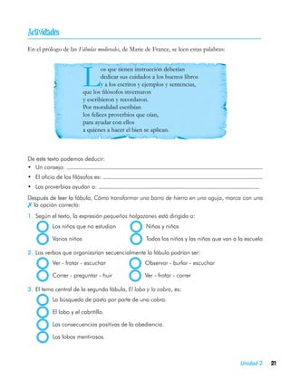 
En el prólogo de las Fábulas medievales, de Marie de France, se leen estas palabras:




                        L        os que tienen instrucción deberían
                                 dedicar sus cuidados a los buenos libros
                                 y a los escritos y ejemplos y sentencias,
                        que los filósofos inventaron
                        y escribieron y recordaron.
                        Por moralidad escribían
                        los felices proverbios que oían,
                        para ayudar con ellos
                        a quienes a hacer el bien se aplican.



De este texto podemos deducir:
•	 Un consejo:
•	 El oficio de los filósofos es:
•	 Los proverbios ayudan a:
Después de leer la fábula, Cómo transformar una barra de hierro en una aguja, marca con una
 la opción correcta:
1.	 Según el texto, la expresión pequeños holgazanes está dirigida a:
         	 Los niños que no estudian	              Niñas y niños

        	 Varios niños	                            Todos los niños y las niñas que van a la escuela

2.	 Los verbos que organizarían secuencialmente la fábula podrían ser:
        	 Ver - frotar - escuchar	                Observar - burlar - escuchar

        	 Correr - preguntar - huir	              Ver - frotar - correr

3.	 El tema central de la segunda fábula, El lobo y la cabra, es:
        	 La búsqueda de pasto por parte de una cabra.

        	 El lobo y el cabritillo.

        	 Las consecuencias positivas de la obediencia.

        	 Los lobos mentirosos.



                                                                                         Unidad 2     21
 