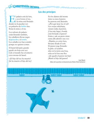 Los dos príncipes


E        l palacio está de luto,
         y en el trono el rey,
         y la reina está llorando
donde no la puedan ver:
en pañuelos de holán fino
                                             En los álamos del monte
                                             tiene su casa el pastor.
                                             La pastora está diciendo:
                                             –¿Por qué tiene luz el sol?
                                             Las ovejas cabizbajas,
lloran la reina y el rey.                    vienen todas al portón.
Los señores de palacio                       ¡Una caja, larga y honda
están llorando también,                      está forrando el pastor!
los caballeros llevan negro                  Entra y sale un perro triste:
el penacho y el arnés.                       canta allá adentro una voz:
Los caballos no han comido                   –Pajarito, yo estoy loca,
porque no quieren comer.                     llévame donde él voló.
                                             El pastor coge llorando
El laurel del patio grande                   la pala y el azadón:
quedó sin hoja esta vez:                     abre en la tierra una fosa,
todo el mundo fue al entierro                echa en la fosa una flor.
con coronas de laurel.                       –¡Se quedó el pastor sin hijo!
–¡El hijo del rey ha muerto!                 ¡Murió el hijo del pastor!
                                                                                           José Martí
¡Se ha muerto el hijo del rey!                 (Idea de la poetisa norteamericana Helen Hunt Jackson)




                                                                                         Unidad 2       23
 