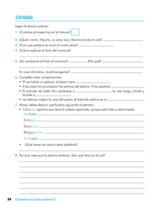 
     Según la lectura anterior:
     1.	 ¿Cuántos príncipes hay en la historia?

     2.	 ¿Quién canta –Pajarito, yo estoy loca, llévame donde él voló?
     3.	 ¿Con qué palabra se inicia el cuarto verso?
     4.	 ¿Cómo explicas el título del romance?
     	
     5.	 ¿Le cambiarías el título al romance?               ¿Por qué?
     	
     	   En caso afirmativo, ¿cuál escogerías?
     6.	 Completa estas comparaciones.
        •	 El rey habita un palacio, el pastor tiene
        •	 A los reyes los acompañan los señores del palacio. A los pastores
        •	 El pañuelo de holán fino pertenece a                              , la caja larga, honda y
           forrada a
        •	 Los álamos rodean la casa del pastor, el árbol de palacio es un
     7.	 Ahora, debes deducir significados siguiendo el ejemplo:
        •	 Cabizbajo significa que tiene la cabeza agachada, porque está triste o atemorizado.
           Agridulce:
            Entrecejo:
            Boquisucio:
            Manguiancho:
            Entrecano:
     	   •	 ¿Qué tienen en común estas palabras?
     	
     8.	 Por qué crees que la pastora exclama: ¿por qué tiene luz el sol?
     	
     	
     	
     	
     	
     	
     	

24   Competencias Comunicativas 5
 