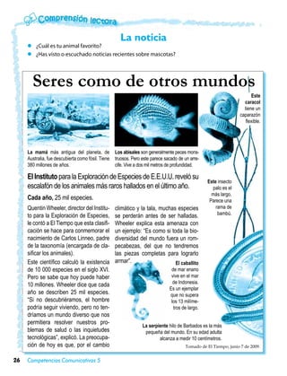 La noticia
     zz ¿Cuál es tu animal favorito?
     zz ¿Has visto o escuchado noticias recientes sobre mascotas?




       Seres como de otros mundos
                                                                                                                         Este
                                                                                                                     caracol
                                                                                                                     tiene un
                                                                                                                   caparazón
                                                                                                                      flexible.




     La mamá más antigua del planeta, de            Los abisales son generalmente peces mons-
     Australia, fue descubierta como fósil. Tiene   truosos. Pero este parece sacado de un arre-
     380 millones de años.                          cife. Vive a dos mil metros de profundidad.

     El Instituto para la Exploración de Especies de E.E.U.U. reveló su
                                                                                                   Este insecto
     escalafón de los animales más raros hallados en el último año.                                  palo es el
                                                                                                     más largo.
     Cada año, 25 mil especies.                                                                     Parece una
     Quentin Wheeler, director del Institu-         climático y la tala, muchas especies               rama de
     to para la Exploración de Especies,            se perderán antes de ser halladas.                  bambú.
     le contó a El Tiempo que esta clasifi-         Wheeler explica esta amenaza con
     cación se hace para conmemorar el              un ejemplo: “Es como si toda la bio-
     nacimiento de Carlos Linneo, padre             diversidad del mundo fuera un rom-
     de la taxonomía (encargada de cla-             pecabezas, del que no tendremos
     sificar los animales).                         las piezas completas para lograrlo
     Este científico calculó la existencia          armar”.                    El caballito
     de 10 000 especies en el siglo XVI.                                         de mar enano
     Pero se sabe que hoy puede haber                                            vive en el mar
                                                                                  de Indonesia.
     10 millones. Wheeler dice que cada
                                                                                Es un ejemplar
     año se describen 25 mil especies.                                          que no supera
     “Si no descubriéramos, el hombre                                            los 13 milíme-
     podría seguir viviendo, pero no ten-                                         tros de largo.
     dríamos un mundo diverso que nos
     permitiera resolver nuestros pro-
                                                                  La serpiente hilo de Barbados es la más
     blemas de salud o las inquietudes                             pequeña del mundo. En su edad adulta
     tecnológicas”, explicó. La preocupa-                                 alcanza a medir 10 centímetros.
     ción de hoy es que, por el cambio                                                  Tomado de El Tiempo, junio 7 de 2009.


26   Competencias Comunicativas 5
 