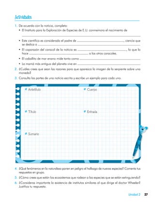
1.	 De acuerdo con la noticia, completa:
   •	 El Instituto para la Exploración de Especies de E.U. conmemora el nacimiento de
    	
    •	 Este científico es considerado el padre de                                    , ciencia que
       se dedica a
    •	 El caparazón del caracol de la noticia es                                       , lo que lo
       hace                                              a los otros caracoles.
    •	 El caballito de mar enano mide tanto como
    •	 La mamá más antigua del planeta vive en
2.	 ¿Cuáles crees que sean las razones para que aparezca la imagen de la serpiente sobre una
    moneda?
3.	 Consulta las partes de una noticia escrita y escribe un ejemplo para cada uno.


	           Antetítulo	                                 Cuerpo




	           Título	                                     Entrada




	           Sumario




4.	 ¿Qué fenómenos en la naturaleza ponen en peligro el hallazgo de nuevas especies? Comenta tus
    respuestas en grupo.
5.	 ¿Cómo crees que están los ecosistemas que rodean a las especies que se están extinguiendo?
6.	 ¿Consideras importante la existencia de institutos similares al que dirige el doctor Wheeler?
    Justifica tu respuesta.

                                                                                        Unidad 2     27
 
