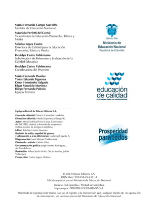 María Fernanda Campo Saavedra
Ministra de Educación Nacional
Mauricio Perfetti del Corral
Viceministro de Educación Preescolar, Básica y
Media
Mónica López Castro
Directora de Calidad para la Educación
Preescolar, Básica y Media
Heublyn Castro Valderrama
Subdirectora de Referentes y Evaluación de la
Calidad Educativa
Heublyn Castro Valderrama
Coordinadora del Proyecto

María Fernanda Dueñas
Yonar Eduardo Figueroa
Omar Hernández Salgado
Edgar Mauricio Martínez
Diego Fernando Pulecio
Equipo Técnico




Equipo editorial de Educar Editores S.A.
Gerencia editorial: Patricia Camacho Londoño.
Dirección editorial: Martha Esperanza Rangel G.
Autor: María Soledad Ferro Casas. Licenciada
de INCEPRE. Autora y docente de programas
institucionales de Lengua Castellana.
Editor: Esteban Forero Guevara
Revisión de estilo, equidad de género
y adecuación a a las diferencias: Ludwing Cepeda A.
Diagramación: Juan Manuel Valderrama
Diseño de carátula: Fabián Alba
Documentación gráfica: Jorge Andrés Rodríguez,
Archivo Educar.
Ilustración: Alba Cecilia Ávila, Óscar Soacha, Julián
Velasquez
Producción: Carlos López Otálora




                                             © 2012 Educar Editores S.A.
                                           ISBN libro: 978-958-05-1371-1
                               Edición especial para el Ministerio de Educación Nacional
                                     Impreso en Colombia - Printed in Colombia.
                                      Impreso por: PRINTER COLOMBIANA S.A.
  Prohibida la reproducción total o parcial, el registro o la transmisión por cualquier medio de recuperación
                   de información, sin permiso previo del Ministerio de Educación Nacional.
 