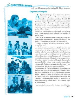 ...Es que el lenguaje es algo inseparable del ser humano.
Orígenes del lenguaje


      A        lgunos dicen que hace muchísimo tiempo
               el hombre aprendió a hablar remedando los
               sonidos y ruidos de la naturaleza: el sonido del
      agua y del trueno, el canto de los pájaros, las voces de
      los animales. Otros dicen que los hombres primitivos
      descubrieron los sonidos que podían hacer cuando
      oyeron sus propios ruidos a la hora de la comida o cuando
      sentían dolor o placer.
      También se cuenta que unos hombres le enseñaban a
      otros a hacer algunas cosas imitando con sonidos al
      que las hacía.
      Tal vez todas estas teorías sobre el origen del lenguaje
      tienen razón; aprendimos a hablar remedando a los
      otros y a los sonidos del trabajo y de la naturaleza.
      La lengua se adapta, evoluciona, se actualiza, cambia.
      Es algo que vive.
      Las lenguas van evolucionando. Todos estamos de
      acuerdo en que las lenguas cambian en el tiempo como
      cambian todas las cosas que hacen los seres humanos;
      como ha cambiado el vestido, como ha cambiado la
      música. Esta circunstancia ha despertado el interés de
      los estudiosos. Aunque el lenguaje es tan antiguo como
      el hombre, nuevas ciencias del lenguaje han venido
      apareciendo. Hoy existen varias ciencias que estudian
      los signos, la forma correcta de decir las cosas y los
      problemas que aparecen en la comunicación.
      En buena parte de Colombia hablamos el castellano. Es
      la lengua que hablaban los conquistadores españoles y
      que ahora se habla en casi todos los países de América
      del Sur y América Central. Pero en las tribus indígenas
      de Colombia hay niños que hablan lenguas distintas del
      castellano. Hablan su propia lengua: el guambiano, el
      paez, el arahuaco y muchas más. Y todos somos igual
      de colombianos.
       Adaptación. Cuclí-cuclí, cuadernillo de ciencia para niños, Colciencias
                                                                      y MEN.




                                                                 Unidad 2        29
 