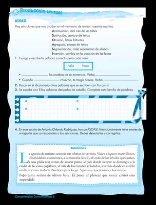 ASOASI
     Hay seis claves que nos ayudan en el momento de revisar nuestros escritos.
                                  Acentuación, mal uso de las tildes
                                  Sustitución, cambio de letras
                                  Omisión, letras faltantes
                                  Agregado, exceso de letras
                                  Segmentación, mala separación de sílabas
                                  Inversión, cambio en la posición de las letras
     1.	 Escoge y escribe la palabra correcta para cada caso:

                                                halla           haya

         •	                      las pruebas de su existencia. Verbo
         •	 Cuando                        cosecha, te traigo brevas. Verbo
     2.	 Busca en el diccionario otras palabras que se escriben con ll y con y.
     3.	 Se escribe con ll las palabras derivadas de caballo. Completa esta familia de palabras.


     	         	

     	         	




     4.	 En este escrito de Antonio Orlando Rodríguez, hay un ASOASI. Intencionalmente tiene errores de
         ortografía que corresponden a las seis claves. Debes detectarlos y corregirlos.



                                                   Vacaciones


         L      a agencia de turismo anuncia sus ofertas de verrano. Viajes a lugares maravillosos,
                inholvidables excursiones, a la montaña de ielo, al voske de los árboles que cantan,
                a una plalla con arenas de azucar prieta, al país donde sienpre se domingo, a la
         ciudat de las casas-papalotes, al valle de los cocullos colorados, a la hisla donde ce es feliz
         un día sí y otro tanbién. No dején para luego. Agan sus rreservasiones hoi mismo.
         Importante notisia de ultima hora: El paseo al planeta que nunca existió esta
         suspendido.



32   Competencias Comunicativas 5
 
