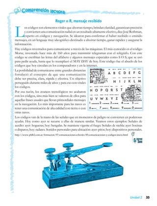 Roger o R, mensaje recibido


L       os códigos son elementos vitales que ahorran tiempo, brindan claridad, garantizan precisión
        y convierten una comunicación radial en un resultado altamente efectivo, dice José Rothman,
        experto en códigos y navegación. Se idearon para confirmar el haber recibido o emitido
mensajes, en un lenguaje muy ideográfico destinado a ahorrar tiempo, ganar rapidez y asegurar la
información.
Hay códigos inventados para comunicarse a través de las máquinas. El más conocido es el código
Morse, inventado hace más de 160 años para transmitir telegramas con el telégrafo. Con este
código se escribían las letras del alfabeto y algunos mensajes especiales como S O S, que se usó
para pedir ayuda, hasta que lo reemplazó el MAY DAY de hoy. Este código fue el abuelo de los
códigos que hoy circulan en los computadores y en la internet.
La posibilidad de comunicarse entre grandes distancias
fortaleció el concepto de que una comunicación
debe ser precisa, clara, rápida y efectiva. Un objetivo
perseguido durante miles de años y para eso son vitales
los códigos.
Por esa razón, los avances tecnológicos no acabaron
con los códigos, sino más bien se valieron de ellos para
aquellas frases usuales que llevan primordiales mensajes
en la navegación. Lo más importante para las naves es
tener una comunicación de alta calidad con tierra o con
otras naves.
Los códigos van de la mano de las señales que en momentos de peligro se convierten en poderosas
ayudas. Hoy como ayer se recurre a ellas de manera similar. Veamos estos ejemplos: Señales de
auxilio: ayer: hogueras; hoy: bengalas. Se mantiene vigente el fuego. Señales de niebla: ayer: bocinas
o disparos; hoy: radares. Sonidos personales para ubicación: ayer: pitos; hoy: dispositivos personales.
http://www.pfdb2.com.ar/formacion/57-comunicaciones-a-bordo/85-comunicaciones-y-codigos-inicio.html




                                                                                                      Unidad 2   33
 