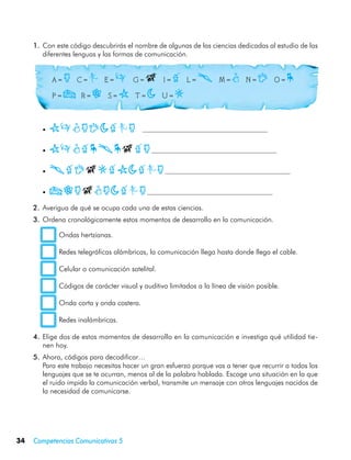 1.	 Con este código descubrirás el nombre de algunas de las ciencias dedicadas al estudio de las
         diferentes lenguas y las formas de comunicación.


     	        A=  a    C = c    E = e    G = g    I = i    L = l    M = m    N = n    O = o    
     	        P = f   R = r    S = s    T = h    U = k



         •	   semanhica
         •	   semiologia
         •	   lingkishica
         • 	f      ragmahica
     2.	 Averigua de qué se ocupa cada una de estas ciencias.
     3.	 Ordena cronológicamente estos momentos de desarrollo en la comunicación.

                Ondas hertzianas.

                Redes telegráficas alámbricas, la comunicación llega hasta donde llega el cable.

                Celular o comunicación satelital.

                Códigos de carácter visual y auditivo limitados a la línea de visión posible.

                Onda corta y onda costera.

                Redes inalámbricas.

     4.	 Elige dos de estos momentos de desarrollo en la comunicación e investiga qué utilidad tie-
         nen hoy.
     5.	 Ahora, códigos para decodificar…
     	 Para este trabajo necesitas hacer un gran esfuerzo porque vas a tener que recurrir a todos los
         lenguajes que se te ocurran, menos al de la palabra hablada. Escoge una situación en la que
         el ruido impida la comunicación verbal, transmite un mensaje con otros lenguajes nacidos de
         la necesidad de comunicarse.




34   Competencias Comunicativas 5
 