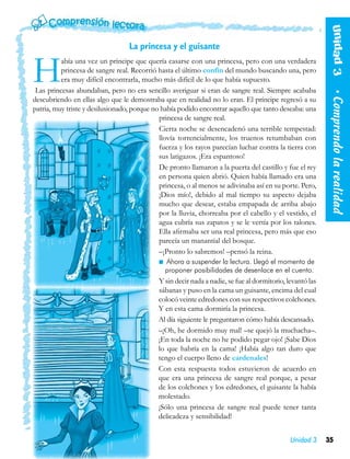 Unidad 3   
                                  La princesa y el guisante


H         abía una vez un príncipe que quería casarse con una princesa, pero con una verdadera
          princesa de sangre real. Recorrió hasta el último confín del mundo buscando una, pero
          era muy difícil encontrarla, mucho más difícil de lo que había supuesto.
 Las princesas abundaban, pero no era sencillo averiguar si eran de sangre real. Siempre acababa




                                                                                                           • Comprendo la realidad
descubriendo en ellas algo que le demostraba que en realidad no lo eran. El príncipe regresó a su
patria, muy triste y desilusionado, porque no había podido encontrar aquello que tanto deseaba: una
                                             princesa de sangre real.
                                             Cierta noche se desencadenó una terrible tempestad:
                                             llovía torrencialmente, los truenos retumbaban con
                                             fuerza y los rayos parecían luchar contra la tierra con
                                             sus latigazos. ¡Era espantoso!
                                             De pronto llamaron a la puerta del castillo y fue el rey
                                             en persona quien abrió. Quien había llamado era una
                                             princesa, o al menos se adivinaba así en su porte. Pero,
                                             ¡Dios mío!, debido al mal tiempo su aspecto dejaba
                                             mucho que desear, estaba empapada de arriba abajo
                                             por la lluvia, chorreaba por el cabello y el vestido, el
                                             agua cubría sus zapatos y se le vertía por los talones.
                                             Ella afirmaba ser una real princesa, pero más que eso
                                             parecía un manantial del bosque.
                                             –¡Pronto lo sabremos! –pensó la reina.
                                               Ahora a suspender la lectura. Llegó el momento de
                                                proponer posibilidades de desenlace en el cuento.
                                            Y sin decir nada a nadie, se fue al dormitorio, levantó las
                                            sábanas y puso en la cama un guisante, encima del cual
                                            colocó veinte edredones con sus respectivos colchones.
                                            Y en esta cama dormiría la princesa.
                                            Al día siguiente le preguntaron cómo había descansado.
                                            –¡Oh, he dormido muy mal! –se quejó la muchacha–.
                                            ¡En toda la noche no he podido pegar ojo! ¡Sabe Dios
                                            lo que habría en la cama! ¡Había algo tan duro que
                                            tengo el cuerpo lleno de cardenales!
                                            Con esta respuesta todos estuvieron de acuerdo en
                                            que era una princesa de sangre real porque, a pesar
                                            de los colchones y los edredones, el guisante la había
                                            molestado.
                                            ¡Sólo una princesa de sangre real puede tener tanta
                                            delicadeza y sensibilidad!


                                                                                             Unidad 3     35
 