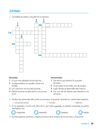 
    1.	 Completa las pistas y resuelve el crucigrama.
                                     4        3
              1
                                         3


1
                  2



        2




                                         4




Verticales                                              Horizontales
1	 Lo que más deseaba el príncipe era...                1	 Eso era lo que parecía la supuesta
2	 Se desencadenó en aquella noche una                     princesa...
   terrible...                                          2	 La princesa no era falsa, era de sangre...
3	 Los colocaron encima del guisante...                 3	 Lugar donde se desarrolló esta historia...
4	 Definitivamente no dejó dormir a la prince-          4	 Fue uno de los valores que identificó a la
   sa el...                                                princesa...

    2.	 Analiza dos personajes del cuento La princesa y el guisante, teniendo en cuenta estos aspectos:
    	   •  comportamientos	                        •  virtudes	                     •  defectos.
    3.	 En la expresión: mucho más difícil de lo que había supuesto, la palabra subrayada se podría
        reemplazar por:

    	         imaginado	                 advertido	                  hipótesis	                    sabido

    4.	 Escribe aspectos positivos y negativos acerca de la historia de La princesa y el guisante.


                                                                                              Unidad 3      37
 