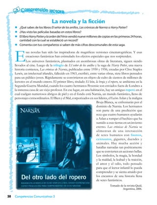 La novela y la ficción
     zz ¿Qué sabes de los libros El señor de los anillos, Las crónicas de Narnia o Harry Potter?
     zz ¿Has visto las películas basadas en estos libros?
     zz El libro Harry Potter y la orden del Fénix vendió nueve millones de copias en las primeras 24 horas,
        cantidad con la cual se estableció un record?
     zz Comenta con tus compañeros si saben de más cifras descomunales de esta saga.



     E        sas novelas han sido las inspiradoras de magníficas versiones cinematográficas. Y esas
              creaciones fantásticas han estimulado los efectos especiales que nos sorprenden.
              Los universos fantásticos, plasmados en asombrosas obras de literatura, siguen siendo
     llevados al cine. Luego de la trilogía de El señor de los anillos y la saga de Harry Potter, una nueva
     historia comienza, Las crónicas de Narnia, publicadas entre 1950 y 1956, creadas por Clive Staples
     Lewis, un intelectual irlandés, fallecido en 1963, escribió, entre varias obras, siete libros pensados
     para un público joven. Rápidamente se convirtieron en objeto de culto de cientos de millones de
     lectores en el mundo entero. El primer libro, titulado El león, la bruja y el ropero, se ambienta en la
     Segunda Guerra Mundial, cuando los cuatro hermanos Pevensie son enviados fuera de Londres a
     la inmensa casa de un viejo profesor. En ese lugar, en una habitación, hay un antiguo ropero en el
     cual cuelgan numerosos abrigos de piel y en el fondo está Narnia, un mundo fantástico, lleno de
     personajes extraordinarios. El Bien y el Mal, corporizados en sus líderes, el León Aslan y la maligna
                                                                        Bruja Blanca, se enfrentarán por el
                                                                        dominio de Narnia. Los hermanos
                                                                        son parte de una predicción que
                                                                        reza que cuatro humanos ayudarán
                                                                        a Aslan a romper el hechizo que ha
                                                                        sumido a esas tierras en un invierno
                                                                        eterno. Las crónicas de Narnia se
                                                                        alimentan de una interacción
                                                                        de seres humanos con faunos,
                                                                        centauros, gigantes, duendes y
                                                                        animales. Hay mucha acción y
                                                                        batallas narradas tan poéticamente
                                                                        que se convierten en acciones bellas.
                                                                        Los símbolos, la magia, la bondad
                                                                        y la maldad, la lealtad y la traición,
                                                                        el amor y el odio, todo pensado
                                                                        para que el lector infantil lo pueda
                                                                        comprender y se sienta atraído por
                                                                        los encantos de una historia llena
                                                                        de seres fantásticos.
                                                                                   Tomado de la revista Quid,
                                                                                            Argentina, 2006.

38   Competencias Comunicativas 5
 