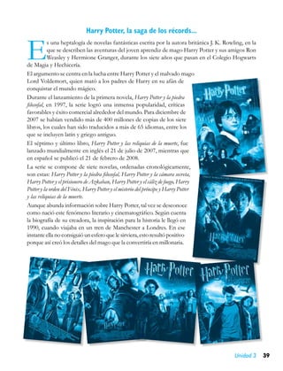 Harry Potter, la saga de los récords...


E          s una heptalogía de novelas fantásticas escrita por la autora británica J. K. Rowling, en la
           que se describen las aventuras del joven aprendiz de mago Harry Potter y sus amigos Ron
           Weasley y Hermione Granger, durante los siete años que pasan en el Colegio Hogwarts
de Magia y Hechicería.
El argumento se centra en la lucha entre Harry Potter y el malvado mago
Lord Voldemort, quien mató a los padres de Harry en su afán de
conquistar el mundo mágico.
Durante el lanzamiento de la primera novela, Harry Potter y la piedra
filosofal, en 1997, la serie logró una inmensa popularidad, críticas
favorables y éxito comercial alrededor del mundo. Para diciembre de
2007 se habían vendido más de 400 millones de copias de los siete
libros, los cuales han sido traducidos a más de 65 idiomas, entre los
que se incluyen latín y griego antiguo.
El séptimo y último libro, Harry Potter y las reliquias de la muerte, fue
lanzado mundialmente en inglés el 21 de julio de 2007, mientras que
en español se publicó el 21 de febrero de 2008.
La serie se compone de siete novelas, ordenadas cronológicamente,
son estas: Harry Potter y la piedra filosofal, Harry Potter y la cámara secreta,
Harry Potter y el prisionero de Azkaban, Harry Potter y el cáliz de fuego, Harry
Potter y la orden del Fénix, Harry Potter y el misterio del príncipe y Harry Potter
y las reliquias de la muerte.
Aunque abunda información sobre Harry Potter, tal vez se desconoce
como nació este fenómeno literario y cinematográfico. Según cuenta
la biografía de su creadora, la inspiración para la historia le llegó en
1990, cuando viajaba en un tren de Manchester a Londres. En ese
instante ella no consiguió un esfero que le sirviera, esto resultó positivo
porque así creó los detalles del mago que la convertiría en millonaria.




                                                                                             Unidad 3     39
 