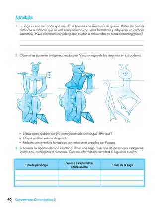 
     1.	 La saga es una narración que mezcla la leyenda con aventuras de guerra. Parten de hechos
         históricos o crónicas que se van enriqueciendo con seres fantásticos y adquieren un carácter
         dramático. ¿Qué elementos consideras que ayudan a convertirlas en éxitos cinematográficos?
     	
     	
     	
     2.	 Observa las siguientes imágenes creadas por Picasso y responde las preguntas en tu cuaderno.




         •	 ¿Estos seres podrían ser los protagonistas de una saga? ¿Por qué?
         •	 ¿A qué público estaría dirigido?
         •	 Redacta una aventura fantasiosa con estos seres creados por Picasso.
     3.	 Si tuvieras la oportunidad de escribir o filmar una saga, qué tipo de personajes escogerías:
         fantásticos, mitológicos o humanos. Con esa información completa el siguiente cuadro.


                                           Valor o característica
             Tipo de personaje                                                Título de la saga
                                               sobresaliente




40   Competencias Comunicativas 5
 