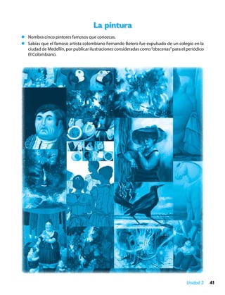 La pintura
zz Nombra cinco pintores famosos que conozcas.
zz Sabías que el famoso artista colombiano Fernando Botero fue expulsado de un colegio en la
   ciudad de Medellín, por publicar ilustraciones consideradas como “obscenas” para el periódico
   El Colombiano.




                                                                                       Unidad 3    41
 