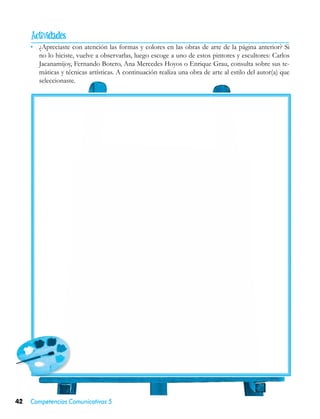 
     •	 ¿Apreciaste con atención las formas y colores en las obras de arte de la página anterior? Si
        no lo hiciste, vuelve a observarlas, luego escoge a uno de estos pintores y escultores: Carlos
        Jacanamijoy, Fernando Botero, Ana Mercedes Hoyos o Enrique Grau, consulta sobre sus te-
        máticas y técnicas artísticas. A continuación realiza una obra de arte al estilo del autor(a) que
        seleccionaste.




42   Competencias Comunicativas 5
 