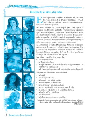 Derechos de los niños y las niñas



                                    E        stán expresados en la Declaración de los Derechos
                                             del Niño, anunciada el 20 de noviembre de 1989. Al
                                             elaborarlos, se tuvieron en cuenta las necesidades y
                                    los deseos de niños y niñas.
                                    Día a día, miles de noticias de tu país y de otros lugares te
                                    conectan con diferentes realidades y culturas, lo que te permite
                                    apreciar las semejanzas y diferencias con tus vivencias. Verás
                                    que muchos niños y niñas viven en situaciones de injusticia y
                                    dolor provocadas por la indiferencia, la pobreza y las guerras…
                                    También verás que muchas comunidades se preocupan y se
                                    esfuerzan para que tengan mejores oportunidades.
                                    La Convención sobre los Derechos del Niño está compuesta
                                    por una serie de normas y obligaciones aceptadas por todos,
                                    y que no son negociables. Estipula, además, los derechos
                                    humanos básicos que deben disfrutar los niños y niñas en
                                    todas partes, sin discriminación alguna:
                                    Los niños y las niñas tienen derecho:
                                    •	 A la supervivencia.
                                    •	 Al desarrollo pleno.
                                    •	 A la protección contra las influencias peligrosas, contra el
                                       maltrato y la explotación.
                                    •	 A la plena participación en la vida familiar, cultural y social.
                                    Además de los derechos fundamentales:
                                    •	 A la vida.
                                    •	 A la integridad física.
                                    •	 A la salud y seguridad social.
                                    •	 A la alimentación equilibrada.
                                    •	 A un nombre y una nacionalidad.
                                    •	 A tener una familia y no ser separados de ella.
                                    •	 A cuidados especiales si lo necesita y al amor.
                                    •	 A la educación y la cultura.
                                    •	 A la recreación.
                                    •	 A la libre expresión de su opinión.
                                    Tomado de Por un mundo mejor, edición 2000 para el tercer milenio y
                                       Convención sobre los Derechos de los niños y las niñas, Unicef.
                                                                                          (Adaptación)




44   Competencias Comunicativas 5
 