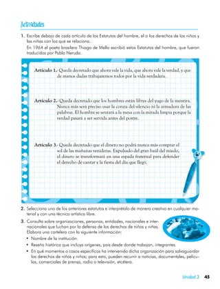 
1.	 Escribe debajo de cada artículo de los Estatutos del hombre, el o los derechos de los niños y
    las niñas con los que se relaciona.
	 En 1964 el poeta brasilero Thiago de Mello escribió estos Estatutos del hombre, que fueron
    traducidos por Pablo Neruda.


       Artículo 1.- Queda decretado que ahora vale la vida, que ahora vale la verdad, y que
                  de manos dadas trabajaremos todos por la vida verdadera.




       Artículo 2.- Queda decretado que los hombres están libres del yugo de la mentira.
                  Nunca más será preciso usar la coraza del silencio ni la armadura de las
                  palabras. El hombre se sentará a la mesa con la mirada limpia porque la
                  verdad pasará a ser servida antes del postre.




       Artículo 3.- Queda decretado que el dinero no podrá nunca más comprar el
                  sol de las mañanas venideras. Expulsado del gran baúl del miedo,
                  el dinero se transformará en una espada fraternal para defender
                  el derecho de cantar y la fiesta del día que llegó.




2.	 Selecciona uno de los anteriores estatutos e interprétalo de manera creativa en cualquier ma-
    terial y con una técnica artística libre.
3.	 Consulta sobre organizaciones, personas, entidades, nacionales e inter-
    nacionales que luchan por la defensa de los derechos de niños y niñas.
    Elabora una cartelera con la siguiente información:
   •	 Nombre de la institución.
   •	 Reseña histórica que incluya orígenes, país desde donde trabajan, integrantes.
   •	 En qué momentos o casos específicos ha intervenido dicha organización para salvaguardar
      los derechos de niñas y niños; para esto, pueden recurrir a noticias, documentales, pelícu-
      las, comerciales de prensa, radio o televisión, etcétera.


                                                                                       Unidad 3     45
 