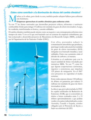 ¿Sabes cómo contribuir a la disminución de efectos del cambio climático?


     M         uchos ya lo saben, pero desde tu casa, también puedes adoptar hábitos para enfrentar
               este fenómeno.
               Empresas aprovechan el cambio climático para enfrentar crisis
     Ya son 77 las firmas nacionales que desarrollan proyectos eólicos, reforestan o sustituyen
     combustibles fósiles para mitigar 15 millones de toneladas de gases de efecto invernadero. Luego,
     las venderán, transformadas en bonos, y sacarán utilidades.
     El cambio climático también puede mirarse como un negocio o una estrategia para enfrentar estos
     tiempos de crisis. Y eso es lo que está haciendo casi un centenar de empresas colombianas, que
     han comenzado a desarrollar proyectos de Mecanismos de Desarrollo Limpio (MDL), avalados
     por la Organización de las Naciones Unidas (ONU).
                                                             C o n e l l o s, p r e t e n d e n r e d u c i r l a
                                                             contaminación atmosférica que producen,
                                                             para luego vender cada una de las toneladas
                                                             de gases de efecto invernadero (GEI)
                                                             mitigadas en el mercado mundial, y sacar
                                                             utilidades. Entre esas sustancias están el
                                                             dióxido de carbono y el metano.
                                                             Colombia es el undécimo país con la
                                                             mayor cantidad de firmas vinculadas por
                                                             iniciativas MDL. Ya son 77, entre las
                                                             que figuran corporaciones autónomas,
                                                             ingenios y cementeras, que impulsan
                                                             129 planes de mitigación. En el 2007
                                                             esos proyectos no superaban el medio
                                                             centenar.
                                                             Entre todas esperan obtener 150 millones
                                                             de dólares en ganancias, por reducir 15
                                                             millones de toneladas de gases de efecto
                                                             invernadero al año.
                                                             La idea es que, por cada tonelada, la ONU
                                                             les expida certificados de Reducción de
                                                             Emisiones (CER), que se convertirán en
                                                             títulos o bonos avaluados entre 5 y 15
                                                             dólares aproximadamente y que podrán
                                                             vender a los países industrializados, como
                                                             Australia, Canadá o España, estados
                                                             obligados por el Protocolo de Kyoto a
                                                             bajar sus emisiones de GEI.


46   Competencias Comunicativas 5
 