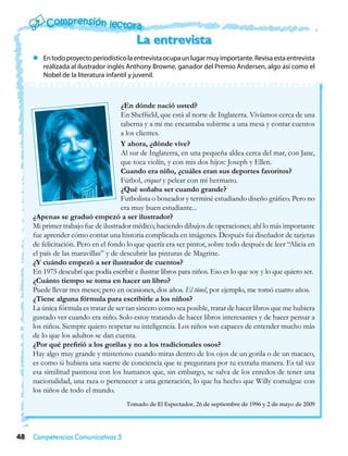 La entrevista
     zz En todo proyecto periodístico la entrevista ocupa un lugar muy importante. Revisa esta entrevista
        realizada al ilustrador inglés Anthony Browne, ganador del Premio Andersen, algo así como el
        Nobel de la literatura infantil y juvenil.



                                     ¿En dónde nació usted?
                                     En Sheffield, que está al norte de Inglaterra. Vivíamos cerca de una
                                     taberna y a mí me encantaba subirme a una mesa y contar cuentos
                                     a los clientes.
                                     Y ahora, ¿dónde vive?
                                     Al sur de Inglaterra, en una pequeña aldea cerca del mar, con Jane,
                                     que toca violín, y con mis dos hijos: Joseph y Ellen.
                                     Cuando era niño, ¿cuáles eran sus deportes favoritos?
                                     Fútbol, criquet y pelear con mi hermano.
                                     ¿Qué soñaba ser cuando grande?
                                     Futbolista o boxeador y terminé estudiando diseño gráfico. Pero no
                                     era muy buen estudiante...
     ¿Apenas se graduó empezó a ser ilustrador?
     Mi primer trabajo fue de ilustrador médico, haciendo dibujos de operaciones; ahí lo más importante
     fue aprender cómo contar una historia complicada en imágenes. Después fui diseñador de tarjetas
     de felicitación. Pero en el fondo lo que quería era ser pintor, sobre todo después de leer “Alicia en
     el país de las maravillas” y de descubrir las pinturas de Magritte.
     ¿Y cuándo empezó a ser ilustrador de cuentos?
     En 1975 descubrí que podía escribir e ilustrar libros para niños. Eso es lo que soy y lo que quiero ser.
     ¿Cuánto tiempo se toma en hacer un libro?
     Puede llevar tres meses; pero en ocasiones, dos años. El túnel, por ejemplo, me tomó cuatro años.
     ¿Tiene alguna fórmula para escribirle a los niños?
     La única fórmula es tratar de ser tan sincero como sea posible, tratar de hacer libros que me hubiera
     gustado ver cuando era niño. Solo estoy tratando de hacer libros interesantes y de hacer pensar a
     los niños. Siempre quiero respetar su inteligencia. Los niños son capaces de entender mucho más
     de lo que los adultos se dan cuenta.
     ¿Por qué prefirió a los gorilas y no a los tradicionales osos?
     Hay algo muy grande y misterioso cuando miras dentro de los ojos de un gorila o de un macaco,
     es como si hubiera una suerte de conciencia que te preguntara por tu extraña manera. Es tal vez
     esa similitud pasmosa con los humanos que, sin embargo, se salva de los enredos de tener una
     nacionalidad, una raza o pertenecer a una generación, lo que ha hecho que Willy comulgue con
     los niños de todo el mundo.
                                       Tomado de El Espectador, 26 de septiembre de 1996 y 2 de mayo de 2009




48   Competencias Comunicativas 5
 