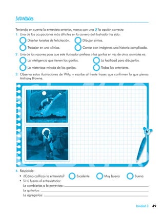 
Teniendo en cuenta la entrevista anterior, marca con una  la opción correcta
1.	 Una de las ocupaciones más difíciles en la carrera del ilustrador ha sido:
         Diseñar tarjetas de felicitación.	         Dibujar simios.

         Trabajar en una clínica.	                  Contar con imágenes una historia complicada.

2.	 Una de las razones para que este ilustrador prefiera a los gorilas en vez de otros animales es:
         La inteligencia que tienen los gorilas.	                La facilidad para dibujarlos.

         La misteriosa mirada de los gorilas.	                   Todas las anteriores.

3.	 Observa estas ilustraciones de Willy, y escribe al frente frases que confirmen lo que piensa
    Anthony Browne.




4.	 Responde:
  •	 ¿Cómo calificas la entrevista?           Excelente               Muy buena           Buena
  •	 Si tú fueras el entrevistador:
  	 Le cambiarías a la entrevista:
  	 Le quitarías:
  	 Le agregarías:


                                                                                           Unidad 3   49
 