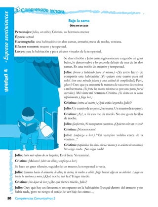• Expreso sentimientos

                                                                        Bajo la cama
                                                                         Obra en un acto

                         Personajes: Julio, un niño; Cristina, su hermana menor
                         Época: actual
                         Escenografía: una habitación con dos camas, armario, mesa de noche, ventana.
                         Efectos sonoros: trueno y tempestad.
                         Luces: para la habitación y para efectos visuales de la tempestad.
                                                                    Se abre el telón y Julio entra sigilosamente cargando un gran
                                                                    bulto, lo desenvuelve y lo esconde debajo de una de las dos
                                                                    camas. Es una noche de truenos y tempestad.
   Unidad 4  




                                                                    Julio: (bravo y hablando para sí mismo.) –¡Ya estoy harto de
                                                                    compartir esta habitación! ¡Yo quiero este cuarto para mí
                                                                    solo! (con una mirada pícara y una actitud de complicidad.) Pero,
                                                                    ¡claro! Creo que ya encontré la manera de sacarme de encima
                                                                    a mi hermana. (Se frota las manos mientras se oyen unos pasos por el
                                                                    corredor.) Ahí viene mi hermana Cristina. (Se sienta en su cama
                                                                    rápidamente y finge leer.)
                                                                    Cristina: (entra al cuarto.) ¿Qué estás leyendo, Julio?
                                                                    Julio: Un cuento de espanto, hermana. Un cuento de espanto.
                                                                    Cristina: ¡Ay!, a mí eso me da miedo. No me gusta leerlos
                                                                    de noche.
                                                                    Julio: (fanfarrón.) Si son puros cuentos. ¿Quieres oír un trozo?
                                                                    Cristina: ¡Noooooooo!
                                                                    Julio: (empieza a leer.) “Un vampiro volaba cerca de la
                                                                    ventana...”
                                                                    Cristina: (tapándose los oídos con las manos y se acuesta en su cama.)
                                                                    No oigo nada. ¡No oigo nada!
                         Julio: (aún más ufano de su hazaña.) Está bien. Ya terminé.
                         Cristina: ¡Maluco! (abre un libro y empieza a leer.)
                         Se hace un gran silencio, seguido de un trueno; la tempestad arrecia.
                         Julio: (camina hacia el armario, lo abre, lo cierra, lo vuelve a abrir, finge buscar algo en su interior. Luego va
                         hacia la ventana y mira.) ¡Qué noche tan fea! Tengo miedo.
                         Cristina: (sin dejar de leer.) ¿De qué tienes miedo, Julio?
                         Julio: Creo que hay un fantasma o un espanto en la habitación. Busqué dentro del armario y no
                         había nada, pero no tengo el coraje de ver bajo las camas…
               50        Competencias Comunicativas 5
 