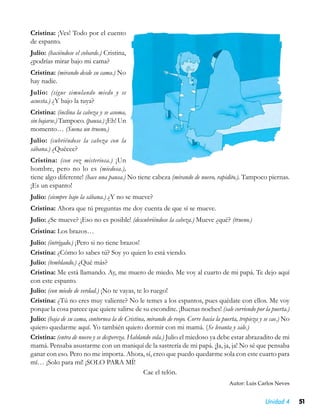 Cristina: ¡Ves! Todo por el cuento
de espanto.
Julio: (haciéndose el cobarde.) Cristina,
¿podrías mirar bajo mi cama?
Cristina: (mirando desde su cama.) No
hay nadie.
Julio: (sigue simulando miedo y se
acuesta.) ¿Y bajo la tuya?
Cristina: (inclina la cabeza y se asoma,
sin bajarse.) Tampoco. (pausa.) ¡Eh! Un
momento… (Suena un trueno.)
Julio: (cubriéndose la cabeza con la
sábana.) ¿Quéeee?
Cristina: (con voz misteriosa.) ¡Un
hombre, pero no lo es (miedosa.),
tiene algo diferente! (hace una pausa.) No tiene cabeza (mirando de nuevo, rapidito.). Tampoco piernas.
¡Es un espanto!
Julio: (siempre bajo la sábana.) ¿Y no se mueve?
Cristina: Ahora que tú preguntas me doy cuenta de que sí se mueve.
Julio: ¿Se mueve? ¡Eso no es posible! (descubriéndose la cabeza.) Mueve ¿qué? (trueno.)
Cristina: Los brazos…
Julio: (intrigado.) ¡Pero si no tiene brazos!
Cristina: ¿Cómo lo sabes tú? Soy yo quien lo está viendo.
Julio: (temblando.) ¿Qué más?
Cristina: Me está llamando. Ay, me muero de miedo. Me voy al cuarto de mi papá. Te dejo aquí
con este espanto.
Julio: (con miedo de verdad.) ¡No te vayas, te lo ruego!
Cristina: ¿Tú no eres muy valiente? No le temes a los espantos, pues quédate con ellos. Me voy
porque la cosa parece que quiere salirse de su escondite. ¡Buenas noches! (sale corriendo por la puerta.)
Julio: (baja de su cama, contornea la de Cristina, mirando de reojo. Corre hacia la puerta, tropieza y se cae.) No
quiero quedarme aquí. Yo también quiero dormir con mi mamá. (Se levanta y sale.)
Cristina: (entra de nuevo y se despereza. Hablando sola.) Julio el miedoso ya debe estar abrazadito de mi
mamá. Pensaba asustarme con un maniquí de la sastrería de mi papá. ¡Ja, ja, ja! No sé que pensaba
ganar con eso. Pero no me importa. Ahora, sí, creo que puedo quedarme sola con este cuarto para
mí… ¡Solo para mí! ¡SOLO PARA MÍ!
                                                 Cae el telón.
                                                                                       Autor: Luis Carlos Neves


                                                                                                       Unidad 4      51
 