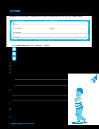
     Antes de contestar estas preguntas, completa la siguiente información de Bajo la cama:



     	   Tema:                                                                                ;

     	   Personajes:                                   ; Lugar:                               ;

     	   Escenario:                                                                           ;

     	   Mensaje:



     1.	 Julio pretende asustar a su hermana porque:
                Le encanta verla llorar.

                Es un fanático de los cuentos de terror.

                Quiere quedarse con el cuarto para él solo.

     2.	 ¿Qué estrategias utiliza Julio para conseguir ese propósito?
     3.	 ¿En qué momento pierde el control de la situación?
     4.	 ¿Cuáles son los momentos que permiten entender la estructura de la representación?
     5.	 ¿Por qué escogería el autor la noche y no el día para presentar la situación teatral?
         Justifica tu respuesta con dos razones.
         •	

         •	

     6.	 ¿Qué actitud de Cristina nos indica que va tomar dominio de
         la situación?
     	
     	

     7.	 Idea un ambiente que le cambiaría los efectos de terror a la
         obra.
     8.	 Haz el ejercicio, como si fueras el actor o la actriz, muestra una
         actitud: fanfarrona, miedosa, de complicidad, misteriosa, triun-
         fal.
     9.	 Dibuja la escenografía que recomendarías para esta represen-
         tación teatral.
52   Competencias Comunicativas 5
 