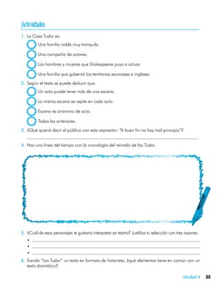 
1.	 La Casa Tudor es:
           Una familia noble muy tranquila.

           Una compañía de actores.

           Los hombres y mujeres que Shakespeare puso a actuar.

           Una familia que gobernó los territorios escoceses e ingleses.

2.	 Según el texto se puede deducir que:
           Un acto puede tener más de una escena.

           La misma escena se repite en cada acto.

           Escena es sinónimo de acto.

           Todas las anteriores.

3.	 ¿Qué querrá decir el público con esta expresión: “A buen fin no hay mal principio”?
	
4.	 Haz una línea del tiempo con la cronología del reinado de los Tudor.




5.	 ¿Cuál de esos personajes te gustaría interpretar en teatro? Justifica tu selección con tres razones.
    •	
    •	
    •	
6.	 Siendo “Los Tudor” un texto en formato de historieta, ¿qué elementos tiene en común con un
    texto dramático?

                                                                                               Unidad 4    55
 