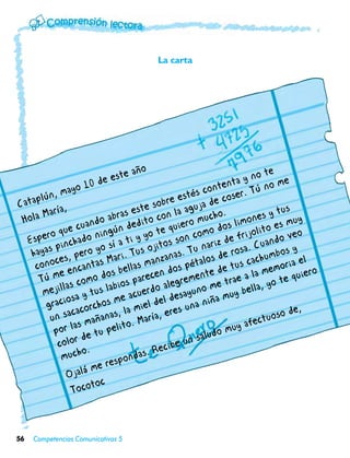La carta




                                 a  ño                                       te
                         de este                                 ta  y no me
                a  yo 10                                  c onten r. Tú no
       lún, m                                       estés de cose
Catap ía,                             st
                                                re
                                         e sob la aguja                          us
 Ho la Ma
           r
                          oa  bras e ito con            mu  cho. mones y t uy
                 e  cuand gún ded te quiero o dos li lito es m
         ro qu ado nin
  Espe inch
                                          o             om           ijo
                                   ti y y itos son c ariz de fr Cuando v
                                                                                    eo
                                a
   hay  as p pero yo sí . Tus oj                        un           a.
                                                  as. T los de ros chumbos l
                                                                                    y
           ces   ,          Ma ri           nz an                       a
     cono encantas bellas ma dos péta de tus c memoria e o
              e              s               n             te            a              er
      Tú m s como do ios parece legremen e trae a l yo te qui
               la             b                a             m             ,
       mejil a y tus la acuerdo esayuno muy bella
                os               e             ld             a
        graci acorchos m a miel de s una niñ                                          ,
          un   sac       ñan as, l      arí a, ere                           uo so de
                   as ma pelito. M                                uy afect
           por l e tu                                       udo m
                     d                                  sal
             color .                           cib e un
              mu   cho               da s. Re
                          er espon
                Oj  alá m
                          c
                  T ocoto



56   Competencias Comunicativas 5
 