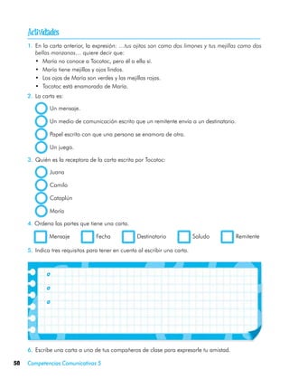 
     1.	 En la carta anterior, la expresión: …tus ojitos son como dos limones y tus mejillas como dos
         bellas manzanas… quiere decir que:
         •	 María no conoce a Tocotoc, pero él a ella sí.
         •	 María tiene mejillas y ojos lindos.
         •	 Los ojos de María son verdes y las mejillas rojas.
         •	 Tocotoc está enamorado de María.
     2.	 La carta es:

               Un mensaje.

               Un medio de comunicación escrito que un remitente envía a un destinatario.

               Papel escrito con que una persona se enamora de otra.

               Un juego.

     3.	 Quién es la receptora de la carta escrita por Tocotoc:

               Juana

               Camilo

               Cataplún

               María

     4. Ordena las partes que tiene una carta.

     	         Mensaje            Fecha             Destinatario              Saludo      Remitente

     5.	 Indica tres requisitos para tener en cuenta al escribir una carta.



     	

     	

     	




     6.	 Escribe una carta a uno de tus compañeros de clase para expresarle tu amistad.

58   Competencias Comunicativas 5
 