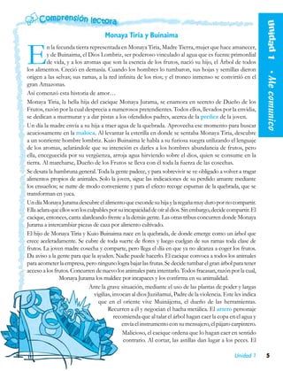 Unidad 1   
                                    Monaya Tiria y Buinaima


E         n la fecunda tierra representada en Monaya Tiria, Madre Tierra, mujer que hace amanecer,
          y de Buinaima, el Dios Lombriz, ser poderoso vinculado al agua que es fuente primordial
          de vida, y a los aromas que son la esencia de los frutos, nació su hijo, el Árbol de todos
los alimentos. Creció en demasía. Cuando los hombres lo tumbaron, sus hojas y semillas dieron




                                                                                                               • Me comunico
origen a las selvas; sus ramas, a la red infinita de los ríos; y el tronco inmenso se convirtió en el
gran Amazonas.
Así comenzó esta historia de amor…
Monaya Tiria, la bella hija del cacique Monaya Jurama, se enamora en secreto de Dueño de los
Frutos, razón por la cual desprecia a numerosos pretendientes. Todos ellos, llevados por la envidia,
se dedican a murmurar y a dar pistas a los ofendidos padres, acerca de la preñez de la joven.
Un día la madre envía a su hija a traer agua de la quebrada. Aprovecha ese momento para buscar
acuciosamente en la maloca. Al levantar la esterilla en donde se sentaba Monaya Tiria, descubre
a un sonriente hombre lombriz. Kuio Buinaima le habla a su furiosa suegra utilizando el lenguaje
de los aromas, aclarándole que su intención es darles a los hombres abundancia de frutos, pero
ella, enceguecida por su vergüenza, arroja agua hirviendo sobre el dios, quien se consume en la
tierra. Al marcharse, Dueño de los Frutos se lleva con él toda la fuerza de las cosechas.
Se desata la hambruna general. Toda la gente padece, y para sobrevivir se ve obligado a volver a tragar
alimentos propios de animales. Solo la joven, sigue las indicaciones de su perdido amante mediante
los ensueños; se nutre de modo conveniente y para el efecto recoge espumas de la quebrada, que se
transforman en yuca.
Un día Monaya Jurama descubre el alimento que esconde su hija y la regaña muy duro por no compartir.
Ella aclara que ellos son los culpables por su incapacidad de oír al dios. Sin embargo, decide compartir. El
cacique, entonces, canta alardeando frente a la demás gente. Las otras tribus concurren donde Monaya
Jurama a intercambiar piezas de caza por alimento cultivado.
El hijo de Monaya Tiria y Kuio Buinaima nace en la quebrada, de donde emerge como un árbol que
crece aceleradamente. Se cubre de toda suerte de flores y luego cuelgan de sus ramas toda clase de
frutos. La joven madre cosecha y comparte, pero llega el día en que ya no alcanza a coger los frutos.
Da aviso a la gente para que la ayuden. Nadie puede hacerlo. El cacique convoca a todos los animales
para acometer la empresa, pero ninguno logra bajar las frutas. Se decide tumbar el gran árbol para tener
acceso a los frutos. Concurren de nuevo los animales para intentarlo. Todos fracasan, razón por la cual,
                Monaya Jurama los maldice por incapaces y los confirma en su animalidad.
                               Ante la grave situación, mediante el uso de las plantas de poder y largas
                                 vigilias, invocan al dios Juziñamui, Padre de la violencia. Este les indica
                                   que en el oriente vive Muinájema, el dueño de las herramientas.
                                        Recurren a él y negocian el hacha metálica. El artero personaje
                                            recomienda que al talar el árbol hagan caer la copa en el agua y
                                               envía el instrumento con su mensajero, el pájaro carpintero.
                                                Malicioso, el cacique ordena que lo hagan caer en sentido
                                                contrario. Al cortar, las astillas dan lugar a los peces. El

                                                                                                 Unidad 1       5
 
