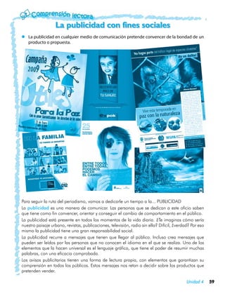 La publicidad con fines sociales
zz La publicidad en cualquier medio de comunicación pretende convencer de la bondad de un
   producto o propuesta.




Para seguir la ruta del periodismo, vamos a dedicarle un tiempo a la... PUBLICIDAD
La publicidad es una manera de comunicar. Las personas que se dedican a este oficio saben
que tiene como fin convencer, orientar y conseguir el cambio de comportamiento en el público.
La publicidad está presente en todos los momentos de la vida diaria. ¿Te imaginas cómo sería
nuestro paisaje urbano, revistas, publicaciones, televisión, radio sin ella? Difícil, ¿verdad? Por eso
mismo la publicidad tiene una gran responsabilidad social.
La publicidad recurre a mensajes que tienen que llegar al público. Incluso crea mensajes que
pueden ser leídos por las personas que no conocen el idioma en el que se realiza. Uno de los
elementos que la hacen universal es el lenguaje gráfico, que tiene el poder de resumir muchas
palabras, con una eficacia comprobada.
Los avisos publicitarios tienen una forma de lectura propia, con elementos que garantizan su
comprensión en todos los públicos. Estos mensajes nos retan a decidir sobre los productos que
pretenden vender.

                                                                                            Unidad 4     59
 