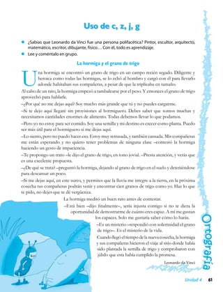 Uso de c, z, j, g
zz ¿Sabías que Leonardo da Vinci fue una persona polifacética? Pintor, escultor, arquitecto,
   matemático, escritor, dibujante, físico… Con él, todo es aprendizaje.
zz Lee y coméntalo en grupo.

                              La hormiga y el grano de trigo


U         na hormiga se encontró un grano de trigo en un campo recién segado. Diligente y
          heroica como todas las hormigas, se lo echó al hombro y cargó con él para llevarlo
          adonde habitaban sus compañeras, a pesar de que la triplicaba en tamaño.
Al cabo de un rato, la hormiga empezó a tambalearse por el peso. Y entonces el grano de trigo
aprovechó para hablarle.
–¿Por qué no me dejas aquí? Soy mucho más grande que tú y no puedes cargarme.
–Si te dejo aquí llegaré sin provisiones al hormiguero. Debes saber que somos muchas y
necesitamos cantidades enormes de alimento. Todas debemos llevar lo que podamos.
–Pero yo no estoy para ser comido. Soy una semilla y mi destino es crecer como planta. Puedo
ser más útil para el hormiguero si me dejas aquí.
–Lo siento, pero no puedo hacer eso. Estoy muy retrasada, y también cansada. Mis compañeras
me están esperando y no quiero tener problemas de ninguna clase –contestó la hormiga
haciendo un gesto de impaciencia.
–Te propongo un trato –le dijo el grano de trigo, en tono jovial. –Presta atención, y verás que
es una excelente propuesta.
–¿De qué se trata? –preguntó la hormiga, dejando al grano de trigo en el suelo y deteniéndose
para descansar un poco.
–Si me dejas aquí, en este surco, y permites que la lluvia me integre a la tierra, en la próxima
cosecha tus compañeras podrán venir y encontrar cien granos de trigo como yo. Haz lo que
te pido, no dejes que te dé vergüenza.
                        La hormiga meditó un buen rato antes de contestar.
                        –Está bien –dijo finalmente–, sería injusta contigo si no te diera la
                           oportunidad de demostrarme de cuánto eres capaz. A mí me gustan
                                        los capaces. Solo me gustaría saber cómo lo harás.
                                         –Es un misterio –respondió con solemnidad el grano
                                         de trigo–. Es el misterio de la vida.
                                         Cuando llegó el tiempo de la nueva cosecha, la hormiga
                                         y sus compañeras hicieron el viaje al sitio donde había
                                         sido plantada la semilla de trigo y comprobaron con
                                          júbilo que esta había cumplido la promesa.
                                                                               Leonardo da Vinci



                                                                                          Unidad 4   61
 